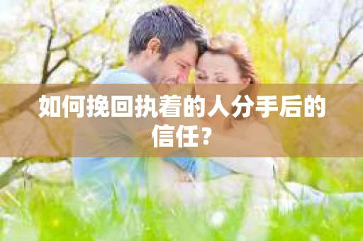 如何挽回执着的人分手后的信任？