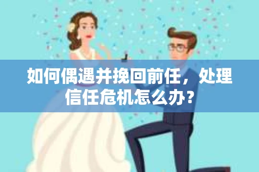如何偶遇并挽回前任，处理信任危机怎么办？