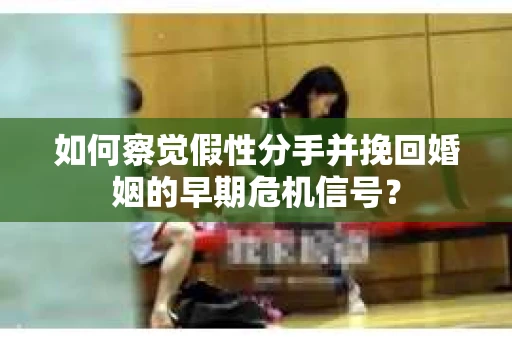 如何察觉假性分手并挽回婚姻的早期危机信号？