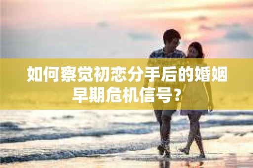 如何察觉初恋分手后的婚姻早期危机信号？