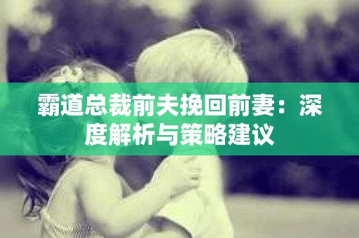 霸道总裁前夫挽回前妻：深度解析与策略建议
