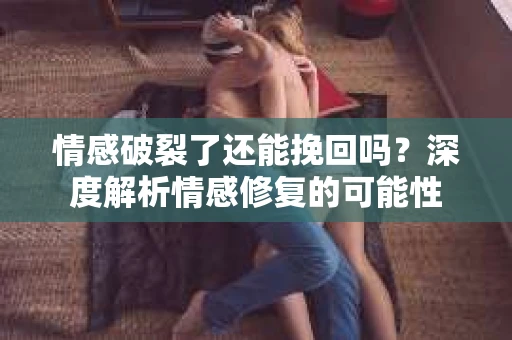 情感破裂了还能挽回吗？深度解析情感修复的可能性