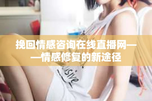挽回情感咨询在线直播网——情感修复的新途径