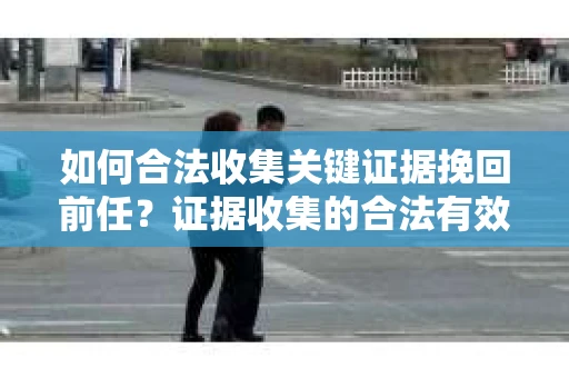 如何合法收集关键证据挽回前任？证据收集的合法有效方案