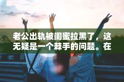 老公出轨被闺蜜拉黑了，这无疑是一个棘手的问题。在这个问题上，我想要和大家分享一下我的看法和经历，希望能给大家带来一些启示。