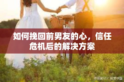 如何挽回前男友的心，信任危机后的解决方案