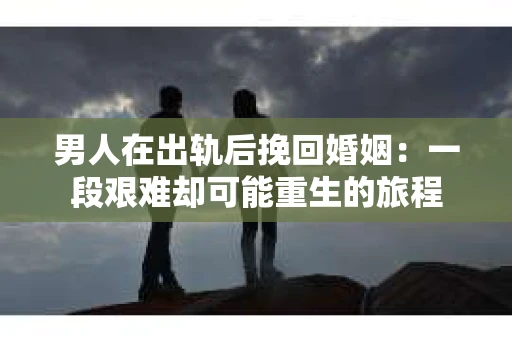 男人在出轨后挽回婚姻：一段艰难却可能重生的旅程