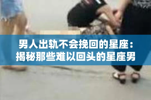 男人出轨不会挽回的星座：揭秘那些难以回头的星座男