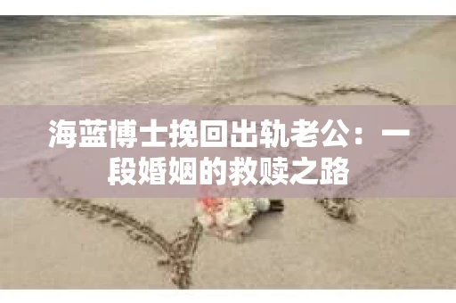 海蓝博士挽回出轨老公：一段婚姻的救赎之路