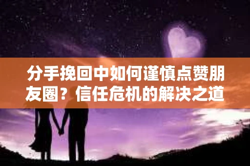 分手挽回中如何谨慎点赞朋友圈？信任危机的解决之道