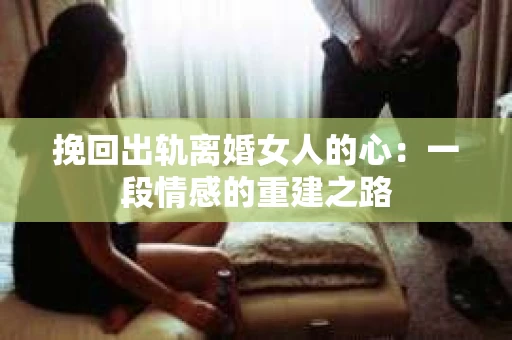 挽回出轨离婚女人的心：一段情感的重建之路