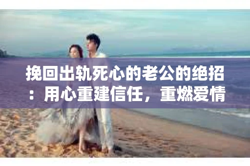 挽回出轨死心的老公的绝招：用心重建信任，重燃爱情火花