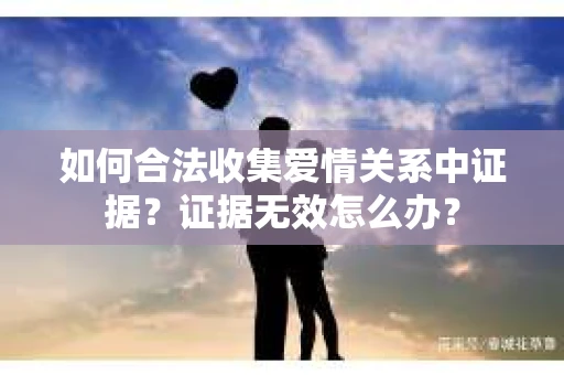 如何合法收集爱情关系中证据？证据无效怎么办？