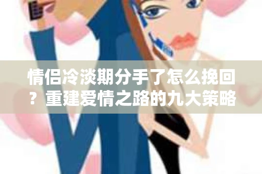 情侣冷淡期分手了怎么挽回？重建爱情之路的九大策略