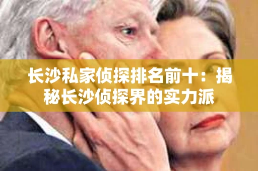 长沙私家侦探排名前十：揭秘长沙侦探界的实力派
