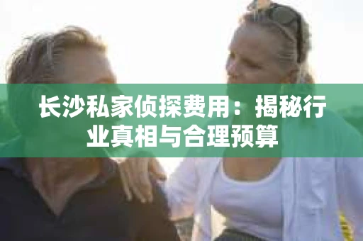 长沙私家侦探费用：揭秘行业真相与合理预算