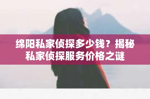 绵阳私家侦探多少钱？揭秘私家侦探服务价格之谜