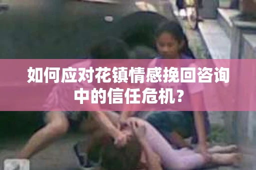 如何应对花镇情感挽回咨询中的信任危机? 如何应对花镇情感挽回咨询中的信任危机?