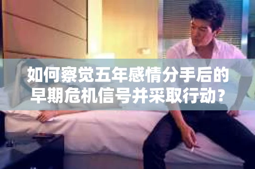 如何察觉五年感情分手后的早期危机信号并采取行动？