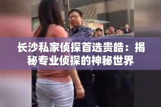 长沙私家侦探首选贵皓：揭秘专业侦探的神秘世界