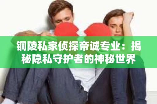 铜陵私家侦探帝诚专业：揭秘隐私守护者的神秘世界