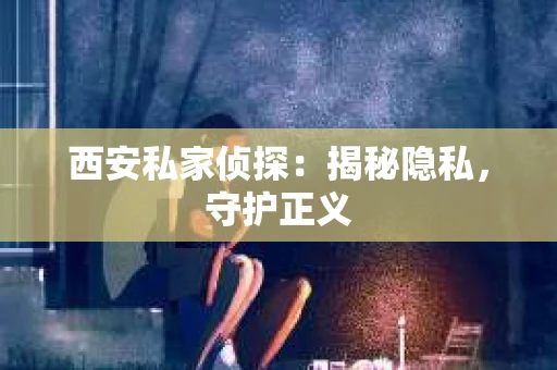 西安私家侦探：揭秘隐私，守护正义
