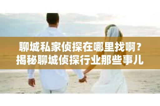 聊城私家侦探在哪里找啊？揭秘聊城侦探行业那些事儿