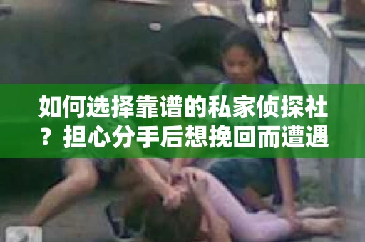 如何选择靠谱的私家侦探社？担心分手后想挽回而遭遇陷阱怎么办？