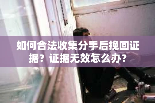 如何合法收集分手后挽回证据？证据无效怎么办？