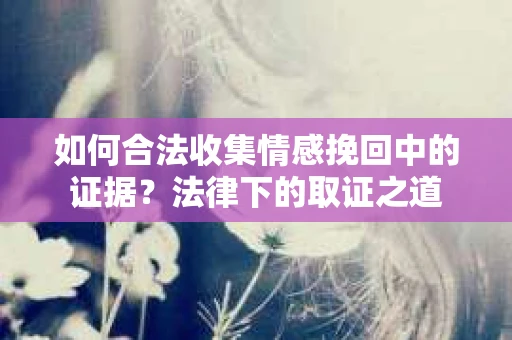 如何合法收集情感挽回中的证据？法律下的取证之道