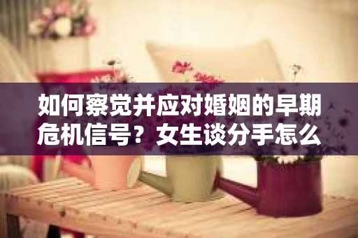如何察觉并应对婚姻的早期危机信号？女生谈分手怎么挽回