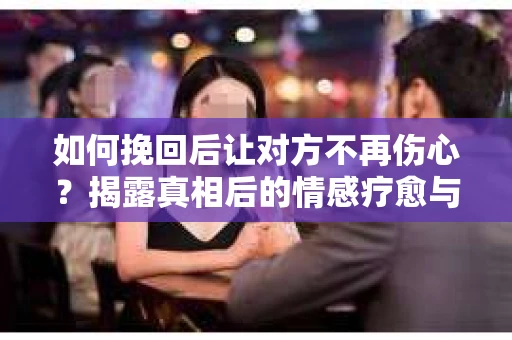 如何挽回后让对方不再伤心？揭露真相后的情感疗愈与前行计划