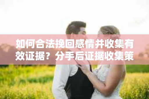 如何合法挽回感情并收集有效证据？分手后证据收集策略