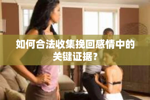 如何合法收集挽回感情中的关键证据？