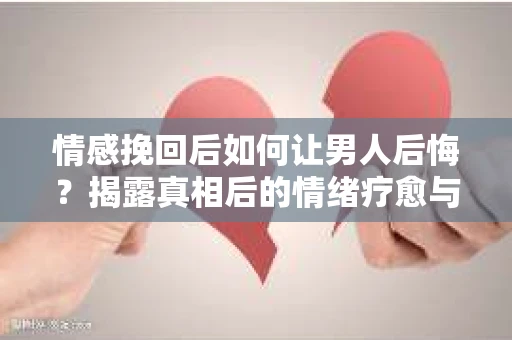 情感挽回后如何让男人后悔？揭露真相后的情绪疗愈与人生决策
