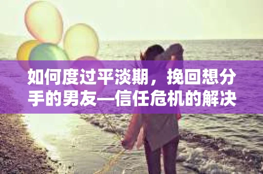 如何度过平淡期，挽回想分手的男友—信任危机的解决之道