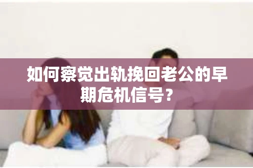 如何察觉出轨挽回老公的早期危机信号？