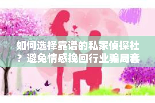 如何选择靠谱的私家侦探社？避免情感挽回行业骗局套路的实用指南