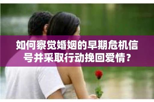 如何察觉婚姻的早期危机信号并采取行动挽回爱情？