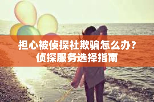 担心被侦探社欺骗怎么办？侦探服务选择指南