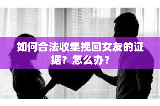 如何合法收集挽回女友的证据？怎么办？