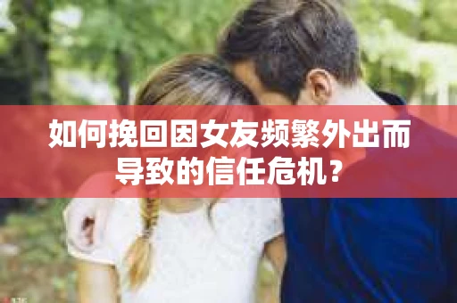 如何挽回因女友频繁外出而导致的信任危机？