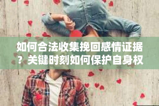 如何合法收集挽回感情证据？关键时刻如何保护自身权益？