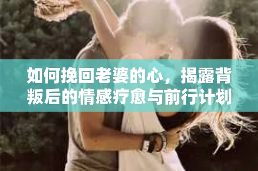 如何挽回老婆的心,揭露背叛后的情感疗愈与前行计划 如何挽回老婆的心,揭露背叛后的情感疗愈与前行计划