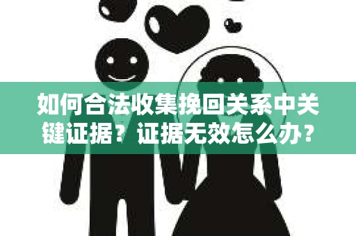如何合法收集挽回关系中关键证据？证据无效怎么办？