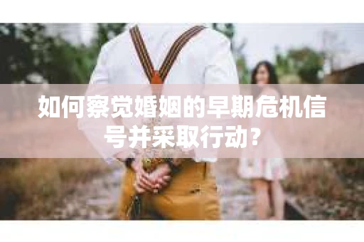 如何察觉婚姻的早期危机信号并采取行动？