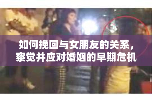 如何挽回与女朋友的关系,察觉并应对婚姻的早期危机信号 如何挽回与女朋友的关系,察觉并应对婚姻的早期危机信号