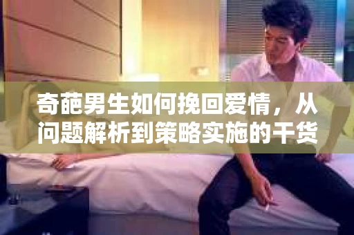 奇葩男生如何挽回爱情,从问题解析到策略实施的干货指南 奇葩男生如何挽回爱情,从问题解析到策略实施的干货指南
