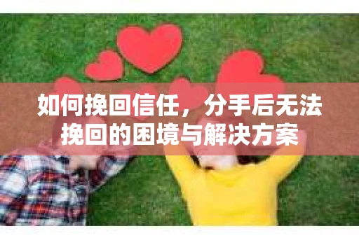 如何挽回信任，分手后无法挽回的困境与解决方案