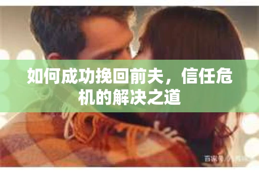 如何成功挽回前夫,信任危机的解决之道 如何成功挽回前夫,信任危机的解决之道